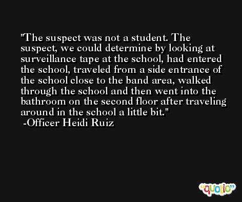 The suspect was not a student. The suspect, we could determine by looking at surveillance tape at the school, had entered the school, traveled from a side entrance of the school close to the band area, walked through the school and then went into the bathroom on the second floor after traveling around in the school a little bit. -Officer Heidi Ruiz