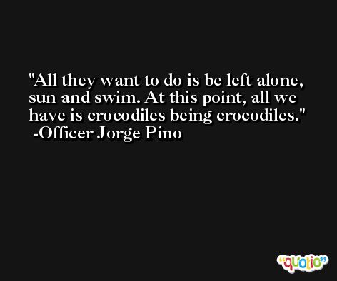 All they want to do is be left alone, sun and swim. At this point, all we have is crocodiles being crocodiles. -Officer Jorge Pino