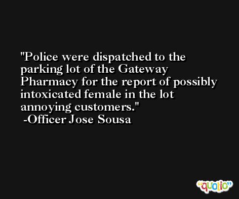 Police were dispatched to the parking lot of the Gateway Pharmacy for the report of possibly intoxicated female in the lot annoying customers. -Officer Jose Sousa