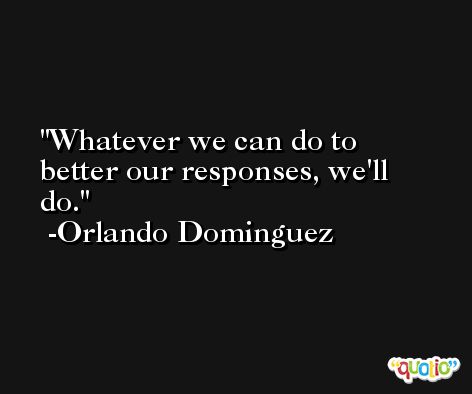 Whatever we can do to better our responses, we'll do. -Orlando Dominguez