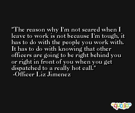 The reason why I'm not scared when I leave to work is not because I'm tough, it has to do with the people you work with. It has to do with knowing that other officers are going to be right behind you or right in front of you when you get dispatched to a really hot call. -Officer Liz Jimenez