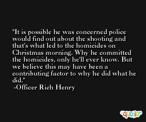 It is possible he was concerned police would find out about the shooting and that's what led to the homicides on Christmas morning. Why he committed the homicides, only he'll ever know. But we believe this may have been a contributing factor to why he did what he did. -Officer Rich Henry