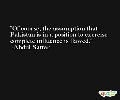 Of course, the assumption that Pakistan is in a position to exercise complete influence is flawed. -Abdul Sattar