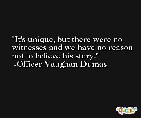 It's unique, but there were no witnesses and we have no reason not to believe his story. -Officer Vaughan Dumas