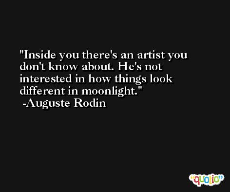 Inside you there's an artist you don't know about. He's not interested in how things look different in moonlight. -Auguste Rodin