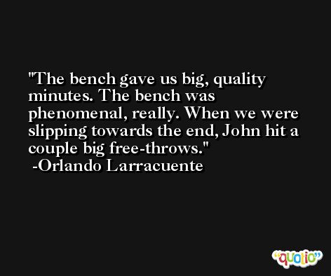 The bench gave us big, quality minutes. The bench was phenomenal, really. When we were slipping towards the end, John hit a couple big free-throws. -Orlando Larracuente