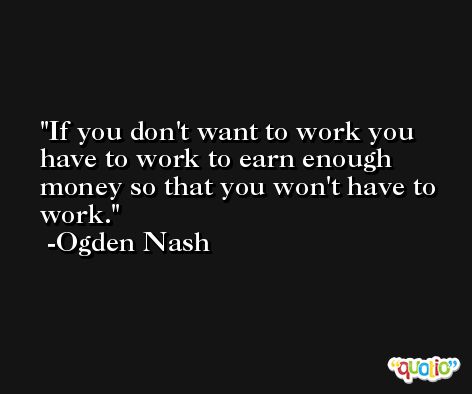 If you don't want to work you have to work to earn enough money so that you won't have to work. -Ogden Nash