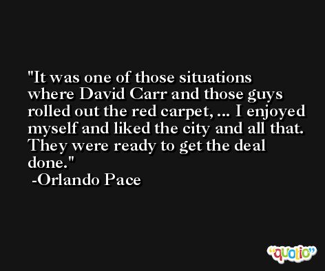 It was one of those situations where David Carr and those guys rolled out the red carpet, ... I enjoyed myself and liked the city and all that. They were ready to get the deal done. -Orlando Pace