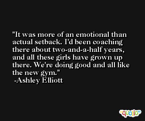 It was more of an emotional than actual setback. I'd been coaching there about two-and-a-half years, and all these girls have grown up there. We're doing good and all like the new gym. -Ashley Elliott