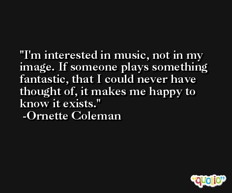 I'm interested in music, not in my image. If someone plays something fantastic, that I could never have thought of, it makes me happy to know it exists. -Ornette Coleman