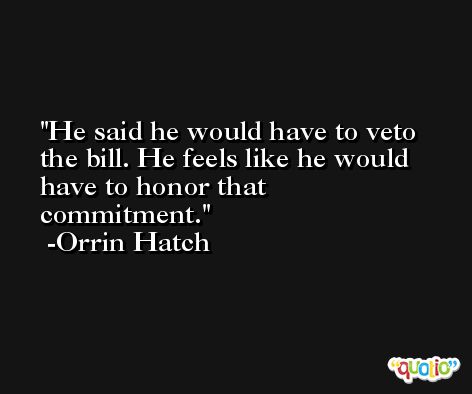 He said he would have to veto the bill. He feels like he would have to honor that commitment. -Orrin Hatch