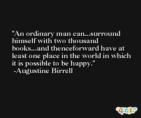 An ordinary man can...surround himself with two thousand books...and thenceforward have at least one place in the world in which it is possible to be happy. -Augustine Birrell