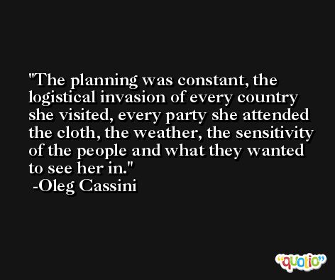 The planning was constant, the logistical invasion of every country she visited, every party she attended the cloth, the weather, the sensitivity of the people and what they wanted to see her in. -Oleg Cassini