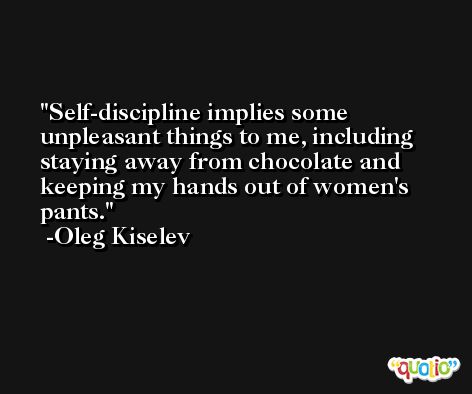 Self-discipline implies some unpleasant things to me, including staying away from chocolate and keeping my hands out of women's pants. -Oleg Kiselev