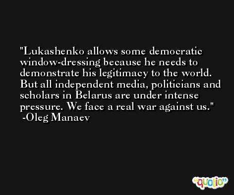 Lukashenko allows some democratic window-dressing because he needs to demonstrate his legitimacy to the world. But all independent media, politicians and scholars in Belarus are under intense pressure. We face a real war against us. -Oleg Manaev