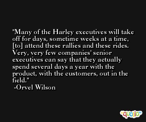 Many of the Harley executives will take off for days, sometime weeks at a time, [to] attend these rallies and these rides. Very, very few companies' senior executives can say that they actually spend several days a year with the product, with the customers, out in the field. -Orvel Wilson