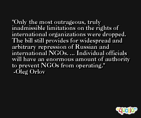 Only the most outrageous, truly inadmissible limitations on the rights of international organizations were dropped. The bill still provides for widespread and arbitrary repression of Russian and international NGOs. ... Individual officials will have an enormous amount of authority to prevent NGOs from operating. -Oleg Orlov