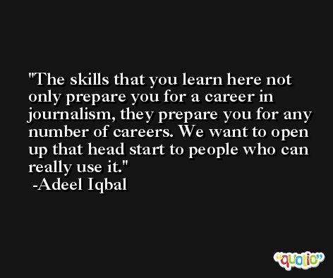 The skills that you learn here not only prepare you for a career in journalism, they prepare you for any number of careers. We want to open up that head start to people who can really use it. -Adeel Iqbal