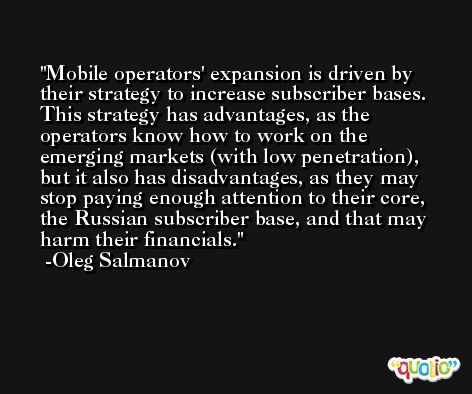 Mobile operators' expansion is driven by their strategy to increase subscriber bases. This strategy has advantages, as the operators know how to work on the emerging markets (with low penetration), but it also has disadvantages, as they may stop paying enough attention to their core, the Russian subscriber base, and that may harm their financials. -Oleg Salmanov