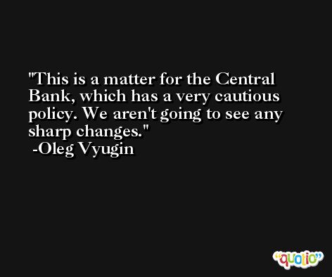 This is a matter for the Central Bank, which has a very cautious policy. We aren't going to see any sharp changes. -Oleg Vyugin