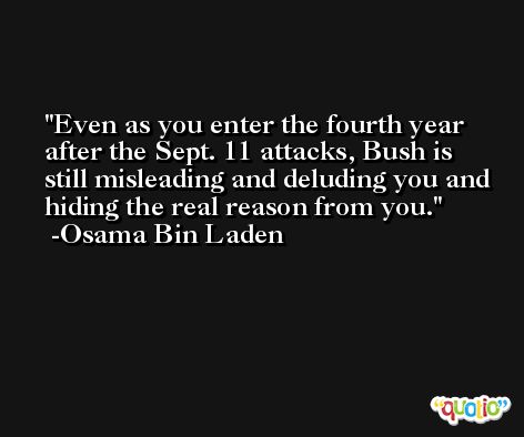 Even as you enter the fourth year after the Sept. 11 attacks, Bush is still misleading and deluding you and hiding the real reason from you. -Osama Bin Laden