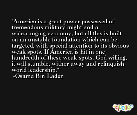 America is a great power possessed of tremendous military might and a wide-ranging economy, but all this is built on an unstable foundation which can be targeted, with special attention to its obvious weak spots. If America is hit in one hundredth of these weak spots, God willing, it will stumble, wither away and relinquish world leadership. -Osama Bin Laden
