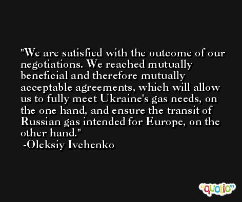 We are satisfied with the outcome of our negotiations. We reached mutually beneficial and therefore mutually acceptable agreements, which will allow us to fully meet Ukraine's gas needs, on the one hand, and ensure the transit of Russian gas intended for Europe, on the other hand. -Oleksiy Ivchenko