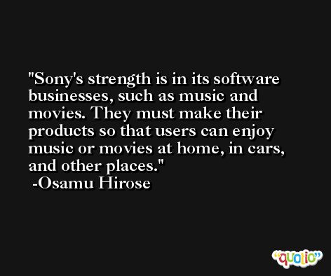 Sony's strength is in its software businesses, such as music and movies. They must make their products so that users can enjoy music or movies at home, in cars, and other places. -Osamu Hirose