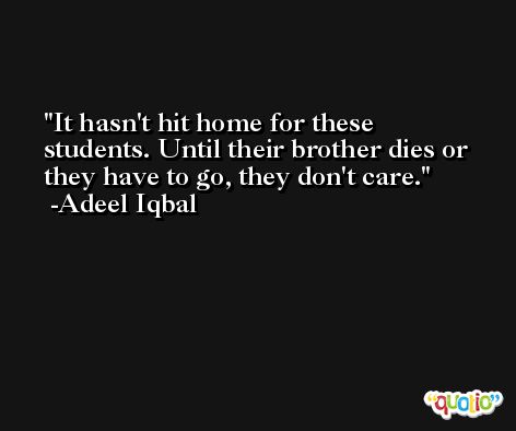 It hasn't hit home for these students. Until their brother dies or they have to go, they don't care. -Adeel Iqbal