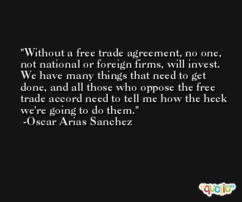 Without a free trade agreement, no one, not national or foreign firms, will invest. We have many things that need to get done, and all those who oppose the free trade accord need to tell me how the heck we're going to do them. -Oscar Arias Sanchez