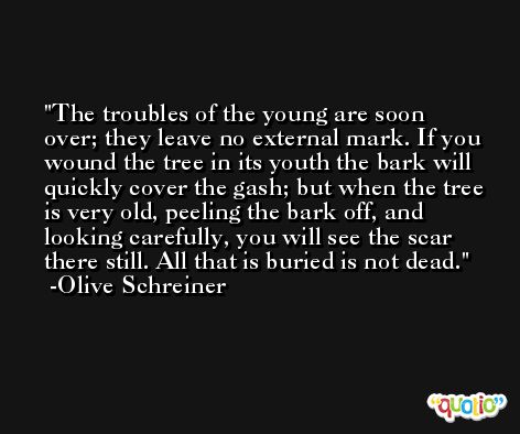The troubles of the young are soon over; they leave no external mark. If you wound the tree in its youth the bark will quickly cover the gash; but when the tree is very old, peeling the bark off, and looking carefully, you will see the scar there still. All that is buried is not dead. -Olive Schreiner