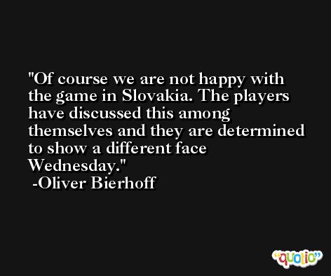 Of course we are not happy with the game in Slovakia. The players have discussed this among themselves and they are determined to show a different face Wednesday. -Oliver Bierhoff