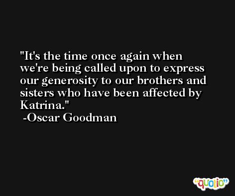 It's the time once again when we're being called upon to express our generosity to our brothers and sisters who have been affected by Katrina. -Oscar Goodman
