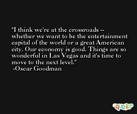 I think we're at the crossroads -- whether we want to be the entertainment capital of the world or a great American city. Our economy is good. Things are so wonderful in Las Vegas and it's time to move to the next level. -Oscar Goodman