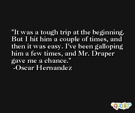 It was a tough trip at the beginning. But I hit him a couple of times, and then it was easy. I've been galloping him a few times, and Mr. Draper gave me a chance. -Oscar Hernandez