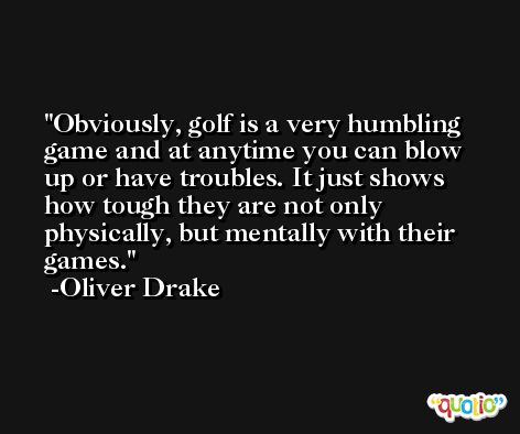 Obviously, golf is a very humbling game and at anytime you can blow up or have troubles. It just shows how tough they are not only physically, but mentally with their games. -Oliver Drake