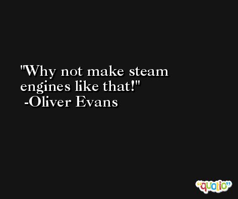 Why not make steam engines like that! -Oliver Evans