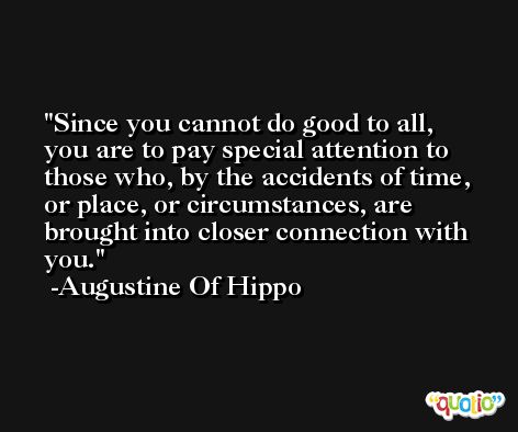 Since you cannot do good to all, you are to pay special attention to those who, by the accidents of time, or place, or circumstances, are brought into closer connection with you. -Augustine Of Hippo