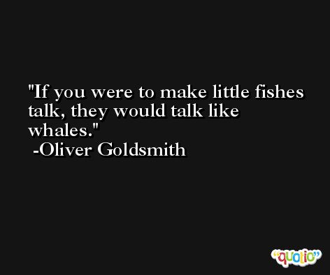 If you were to make little fishes talk, they would talk like whales. -Oliver Goldsmith