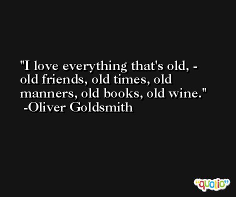I love everything that's old, - old friends, old times, old manners, old books, old wine. -Oliver Goldsmith