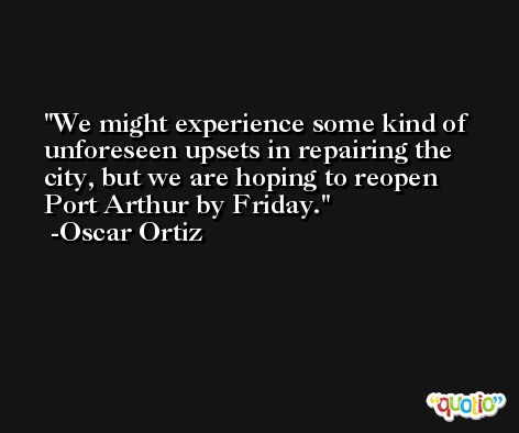 We might experience some kind of unforeseen upsets in repairing the city, but we are hoping to reopen Port Arthur by Friday. -Oscar Ortiz