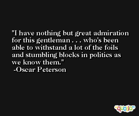 I have nothing but great admiration for this gentleman . . . who's been able to withstand a lot of the foils and stumbling blocks in politics as we know them. -Oscar Peterson