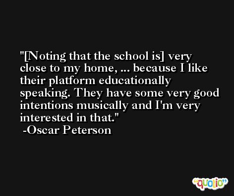[Noting that the school is] very close to my home, ... because I like their platform educationally speaking. They have some very good intentions musically and I'm very interested in that. -Oscar Peterson
