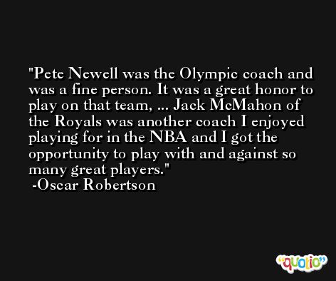 Pete Newell was the Olympic coach and was a fine person. It was a great honor to play on that team, ... Jack McMahon of the Royals was another coach I enjoyed playing for in the NBA and I got the opportunity to play with and against so many great players. -Oscar Robertson