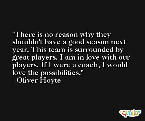 There is no reason why they shouldn't have a good season next year. This team is surrounded by great players. I am in love with our players. If I were a coach, I would love the possibilities. -Oliver Hoyte