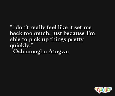 I don't really feel like it set me back too much, just because I'm able to pick up things pretty quickly. -Oshiomogho Atogwe