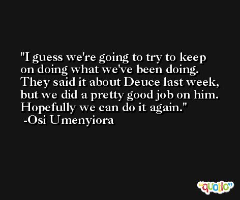 I guess we're going to try to keep on doing what we've been doing. They said it about Deuce last week, but we did a pretty good job on him. Hopefully we can do it again. -Osi Umenyiora