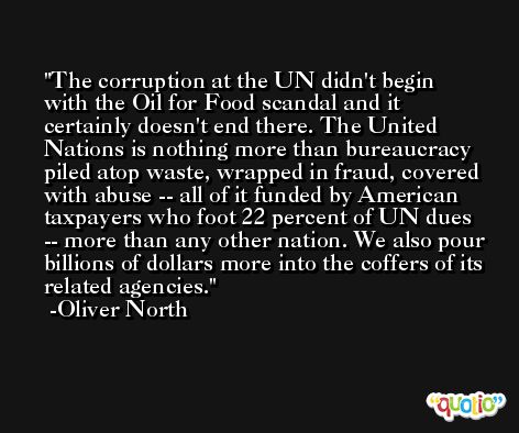 The corruption at the UN didn't begin with the Oil for Food scandal and it certainly doesn't end there. The United Nations is nothing more than bureaucracy piled atop waste, wrapped in fraud, covered with abuse -- all of it funded by American taxpayers who foot 22 percent of UN dues -- more than any other nation. We also pour billions of dollars more into the coffers of its related agencies. -Oliver North