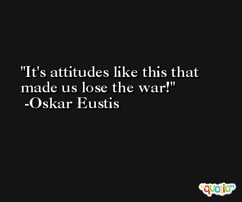 It's attitudes like this that made us lose the war! -Oskar Eustis