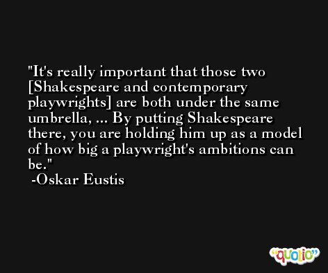 It's really important that those two [Shakespeare and contemporary playwrights] are both under the same umbrella, ... By putting Shakespeare there, you are holding him up as a model of how big a playwright's ambitions can be. -Oskar Eustis